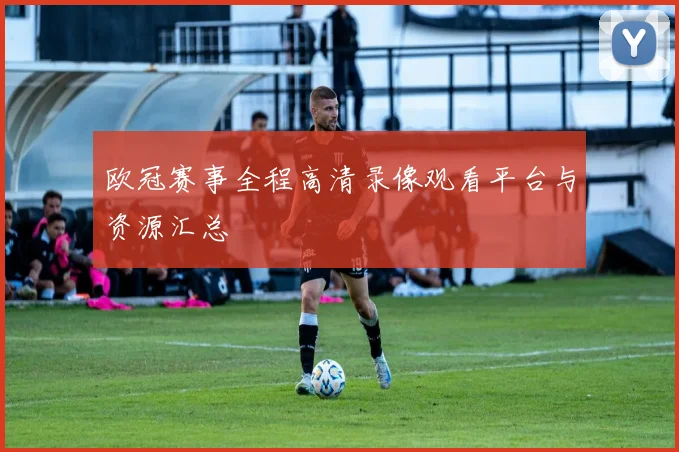 欧冠赛事全程高清录像观看平台与资源汇总