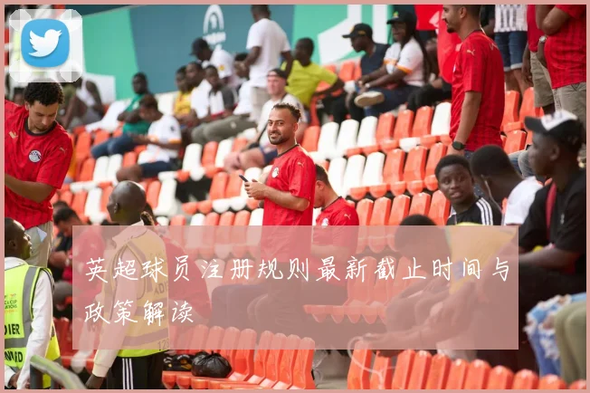 英超球员注册规则最新截止时间与政策解读