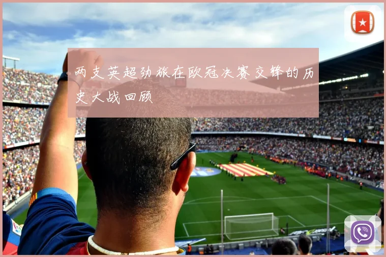 两支英超劲旅在欧冠决赛交锋的历史大战回顾