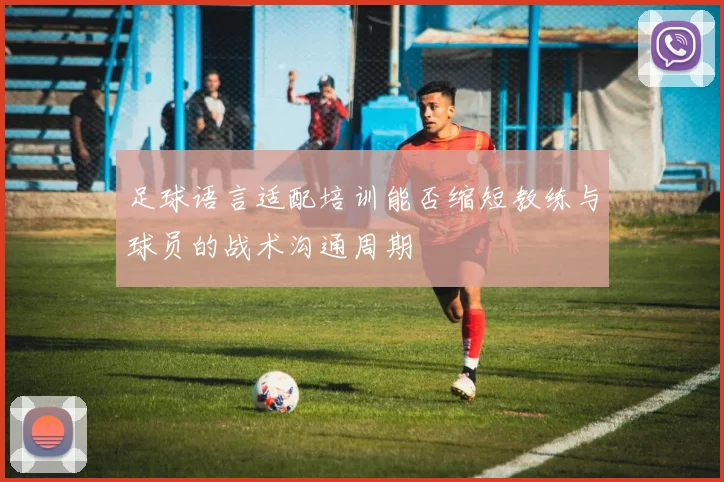 足球语言适配培训能否缩短教练与球员的战术沟通周期