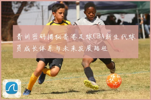 青训密码揭秘香港足球CBA新生代球员成长体系与未来发展路径