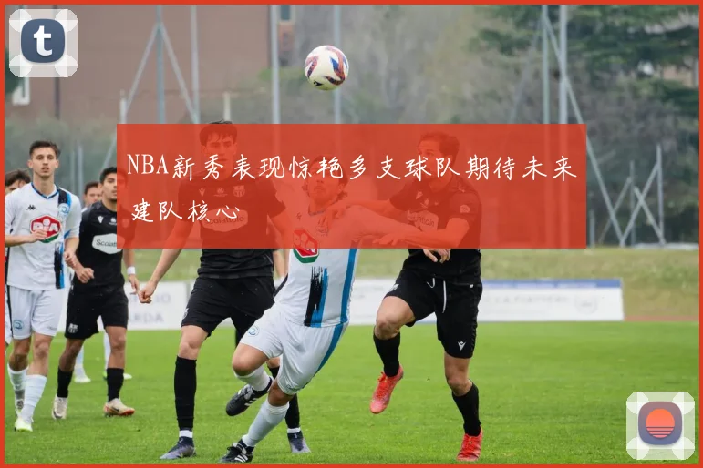 NBA新秀表现惊艳多支球队期待未来建队核心